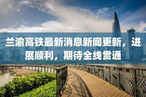 蘭渝高鐵最新消息新聞更新，進(jìn)展順利，期待全線貫通