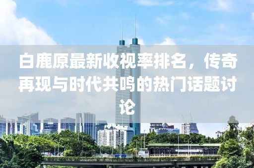 白鹿原最新收視率排名，傳奇再現(xiàn)與時代共鳴的熱門話題討論
