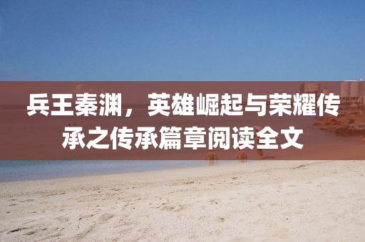 兵王秦淵，英雄崛起與榮耀傳承之傳承篇章閱讀全文