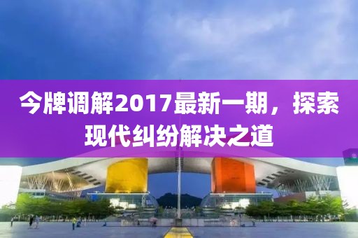 今牌調(diào)解2017最新一期，探索現(xiàn)代糾紛解決之道