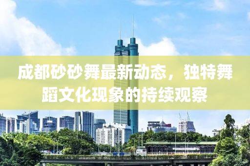 成都砂砂舞最新動(dòng)態(tài)，獨(dú)特舞蹈文化現(xiàn)象的持續(xù)觀察