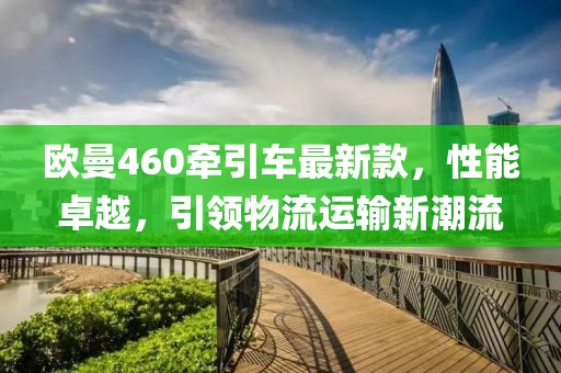 歐曼460牽引車最新款，性能卓越，引領物流運輸新潮流