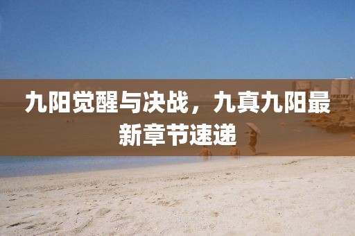 九陽(yáng)覺醒與決戰(zhàn)，九真九陽(yáng)最新章節(jié)速遞