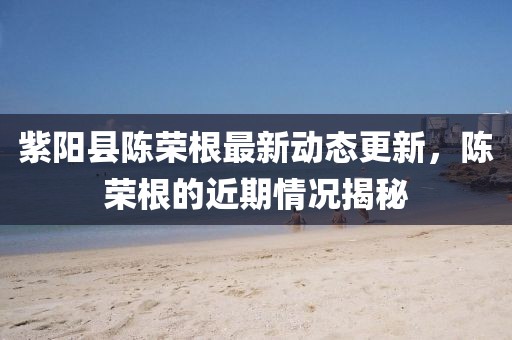 紫陽縣陳榮根最新動態(tài)更新，陳榮根的近期情況揭秘
