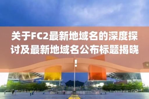 關(guān)于FC2最新地域名的深度探討及最新地域名公布標(biāo)題揭曉！