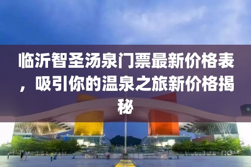 臨沂智圣湯泉門票最新價(jià)格表，吸引你的溫泉之旅新價(jià)格揭秘