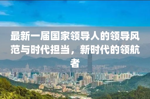 最新一屆國家領(lǐng)導(dǎo)人的領(lǐng)導(dǎo)風(fēng)范與時代擔(dān)當(dāng)，新時代的領(lǐng)航者