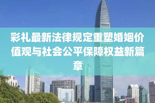 彩禮最新法律規(guī)定重塑婚姻價值觀與社會公平保障權益新篇章
