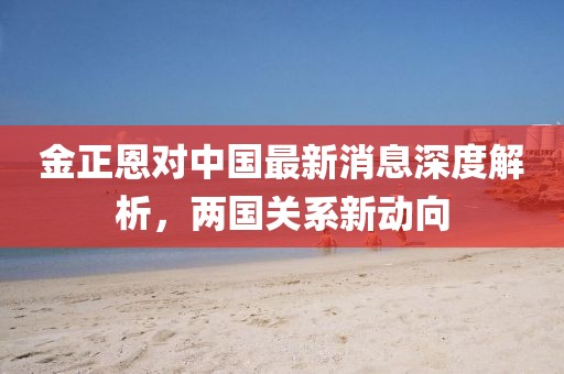 金正恩對(duì)中國(guó)最新消息深度解析，兩國(guó)關(guān)系新動(dòng)向
