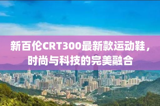 新百倫CRT300最新款運(yùn)動(dòng)鞋，時(shí)尚與科技的完美融合