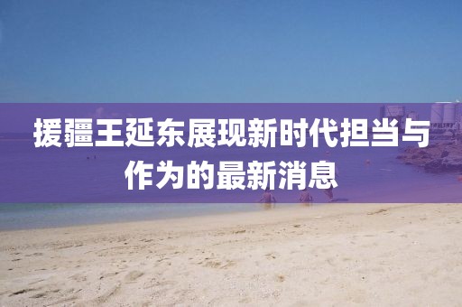 援疆王延?xùn)|展現(xiàn)新時代擔(dān)當(dāng)與作為的最新消息