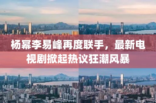 楊冪李易峰再度聯(lián)手，最新電視劇掀起熱議狂潮風(fēng)暴