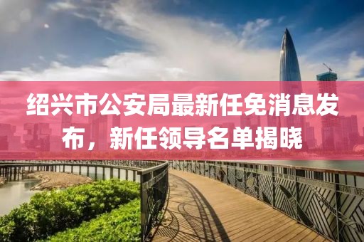 紹興市公安局最新任免消息發(fā)布，新任領(lǐng)導(dǎo)名單揭曉