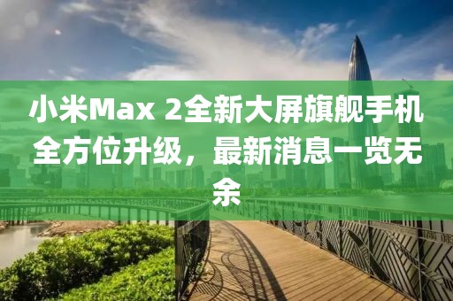 小米Max 2全新大屏旗艦手機全方位升級，最新消息一覽無余