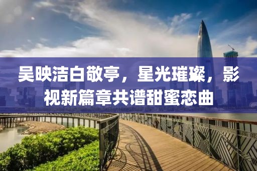 吳映潔白敬亭，星光璀璨，影視新篇章共譜甜蜜戀曲