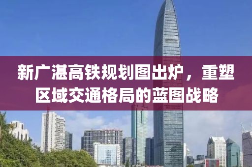 新廣湛高鐵規(guī)劃圖出爐，重塑區(qū)域交通格局的藍圖戰(zhàn)略