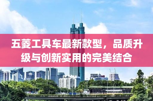 五菱工具車最新款型，品質(zhì)升級(jí)與創(chuàng)新實(shí)用的完美結(jié)合