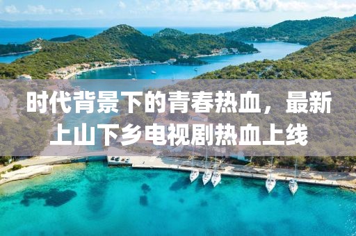 時代背景下的青春熱血，最新上山下鄉(xiāng)電視劇熱血上線
