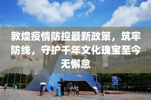 敦煌疫情防控最新政策，筑牢防線，守護(hù)千年文化瑰寶至今無懈怠