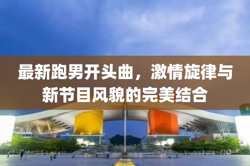 最新跑男開頭曲，激情旋律與新節(jié)目風(fēng)貌的完美結(jié)合