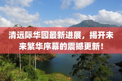 清遠際華園最新進展，揭開未來繁華序幕的震撼更新！