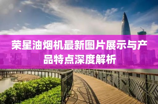 榮星油煙機(jī)最新圖片展示與產(chǎn)品特點(diǎn)深度解析