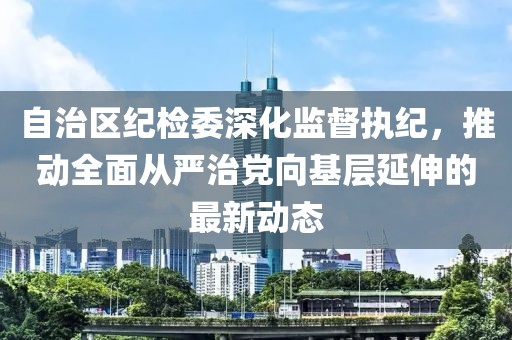 自治區(qū)紀檢委深化監(jiān)督執(zhí)紀，推動全面從嚴治黨向基層延伸的最新動態(tài)