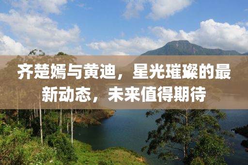 齊楚嫣與黃迪，星光璀璨的最新動(dòng)態(tài)，未來(lái)值得期待