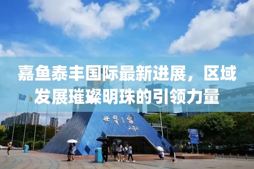 嘉魚(yú)泰豐國(guó)際最新進(jìn)展，區(qū)域發(fā)展璀璨明珠的引領(lǐng)力量