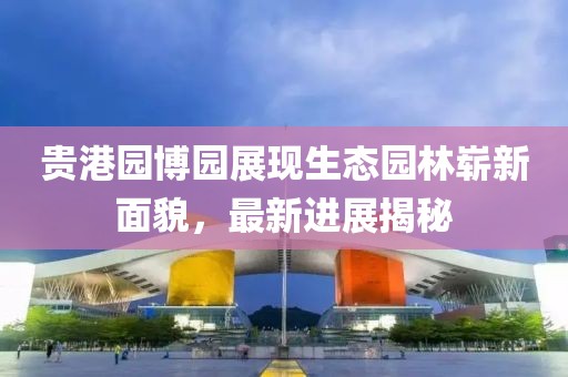 貴港園博園展現(xiàn)生態(tài)園林嶄新面貌，最新進(jìn)展揭秘