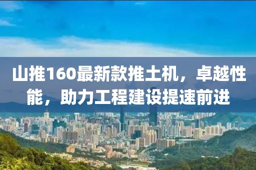 山推160最新款推土機(jī)，卓越性能，助力工程建設(shè)提速前進(jìn)