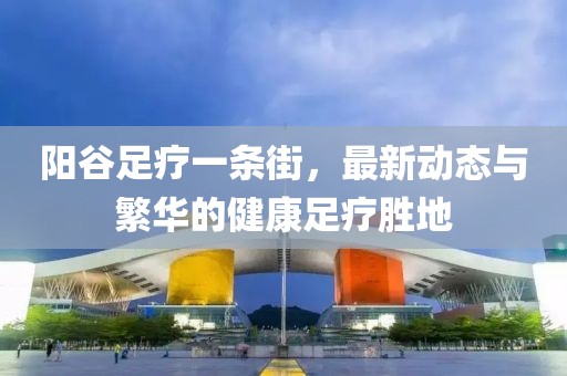 陽谷足療一條街，最新動態(tài)與繁華的健康足療勝地