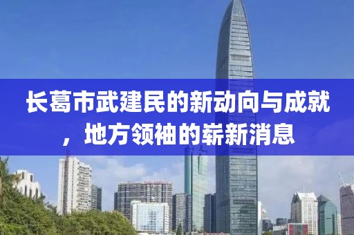 長葛市武建民的新動向與成就，地方領(lǐng)袖的嶄新消息