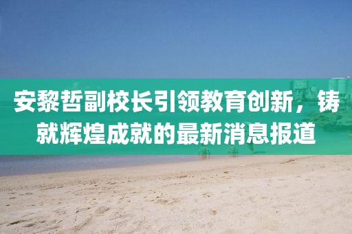 安黎哲副校長引領(lǐng)教育創(chuàng)新，鑄就輝煌成就的最新消息報道