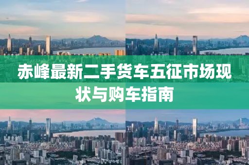 赤峰最新二手貨車五征市場現(xiàn)狀與購車指南