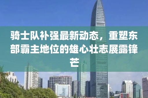 騎士隊補強最新動態(tài)，重塑東部霸主地位的雄心壯志展露鋒芒