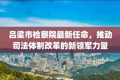 呂梁市檢察院最新任命，推動(dòng)司法體制改革的新領(lǐng)軍力量