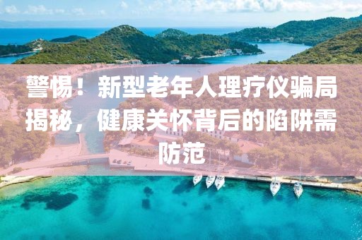 警惕！新型老年人理療儀騙局揭秘，健康關(guān)懷背后的陷阱需防范
