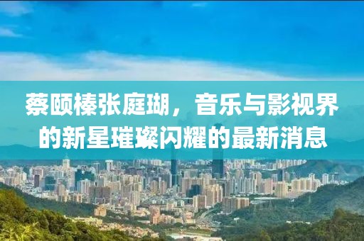 蔡頤榛張庭瑚，音樂與影視界的新星璀璨閃耀的最新消息