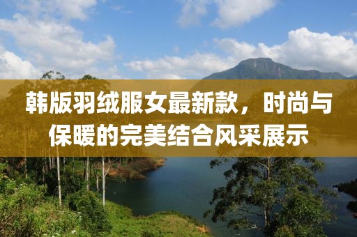 韓版羽絨服女最新款，時(shí)尚與保暖的完美結(jié)合風(fēng)采展示