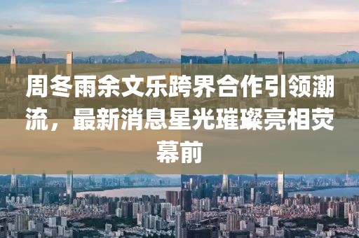 周冬雨余文樂(lè)跨界合作引領(lǐng)潮流，最新消息星光璀璨亮相熒幕前
