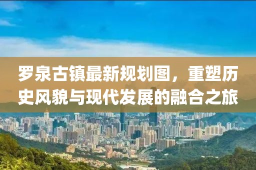 羅泉古鎮(zhèn)最新規(guī)劃圖，重塑歷史風貌與現(xiàn)代發(fā)展的融合之旅