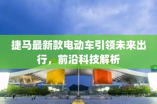 捷馬最新款電動車引領未來出行，前沿科技解析