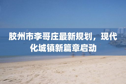 膠州市李哥莊最新規(guī)劃，現(xiàn)代化城鎮(zhèn)新篇章啟動(dòng)