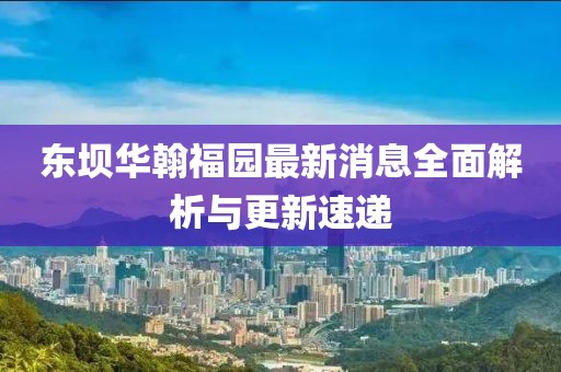 東壩華翰福園最新消息全面解析與更新速遞