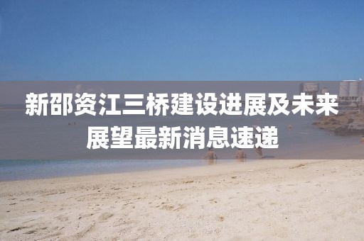新邵資江三橋建設(shè)進(jìn)展及未來展望最新消息速遞