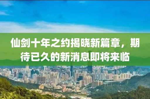 仙劍十年之約揭曉新篇章，期待已久的新消息即將來臨