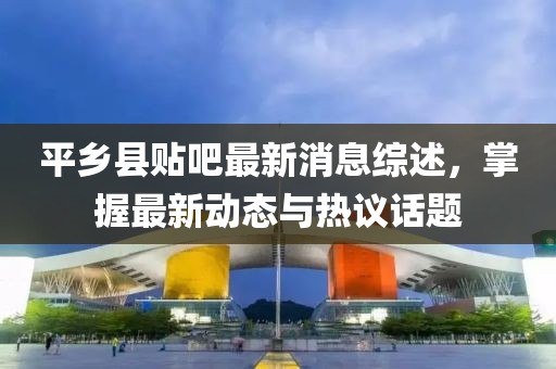 平鄉(xiāng)縣貼吧最新消息綜述，掌握最新動態(tài)與熱議話題
