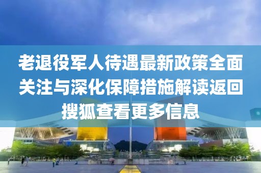 老退役軍人待遇最新政策全面關(guān)注與深化保障措施解讀返回搜狐查看更多信息