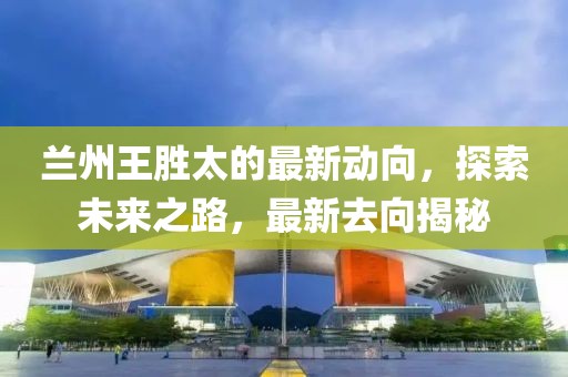 蘭州王勝太的最新動(dòng)向，探索未來之路，最新去向揭秘